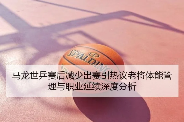 马龙世乒赛后减少出赛引热议老将体能管理与职业延续深度分析